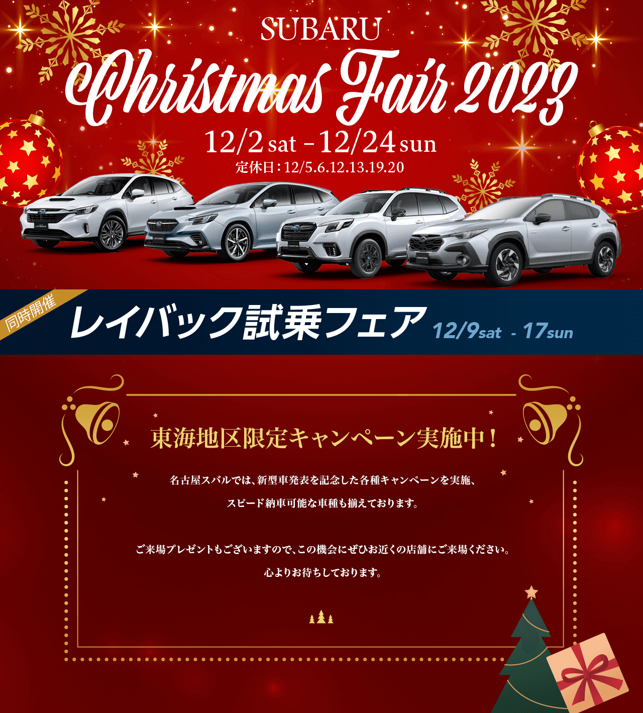 SUBARU Christmas Fair 2023.12/2 sat–12/24 sun 定休日：12/5.6.12.13.19.20東海地区限定キャンペーン実施中！名古屋スバルでは、新型車発表を記念した各種キャンペーンを実施、 スピード納車可能な車種も揃えております。ご来場プレゼントもございますので、この機会にぜひお近くの店舗にご来場ください。心よりお待ちしております。