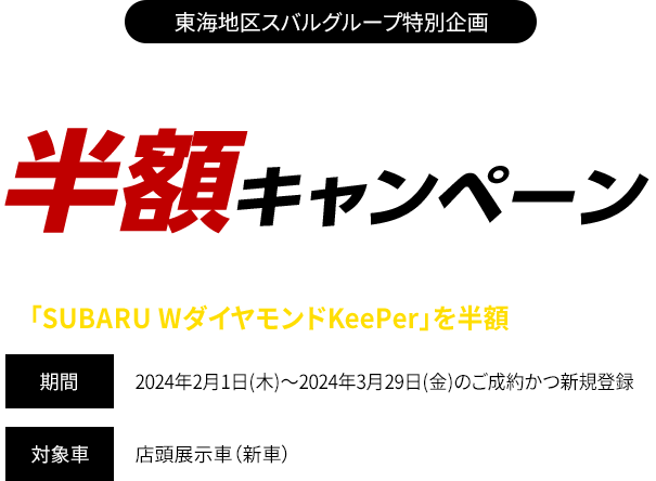 東海地区スバルグループ特別企画 WダイヤモンドKeePer半額キャンペーン 期間中、対象車と同時にベースキットご成約で「SUBARU WダイヤモンドKeePer」を半額にてご提供！期間：2024年2月1日(木)～2024年3月29日(金)のご成約かつ新規登録　対象車：店頭展示車（新車）