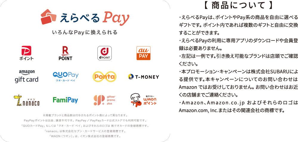 【 商品について 】・えらべるPayは、ポイントやPay系の商品を自由に選べるギフトです。 ポイント内であれば複数のギフトと自由に交換することができます。
・えらべるPayの利用に専用アプリのダウンロードや会員登録は必要ありません。
・左記は一例です。引き換え可能なブランドは店頭でご確認ください。
・本プロモーション・キャンペーンは株式会社SUBARUによる提供です。本キャンペーンについてのお問い合わせは Amazon ではお受けしておりません。 お問い合わせはお近くの店舗までご連絡ください。
・Amazon、Amazon.co.jp およびそれらのロゴはAmazon.com, Inc.またはその関連会社の商標です。
