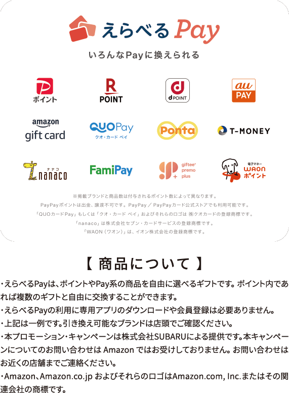 【 商品について 】・えらべるPayは、ポイントやPay系の商品を自由に選べるギフトです。 ポイント内であれば複数のギフトと自由に交換することができます。
・えらべるPayの利用に専用アプリのダウンロードや会員登録は必要ありません。
・左記は一例です。引き換え可能なブランドは店頭でご確認ください。
・本プロモーション・キャンペーンは株式会社SUBARUによる提供です。本キャンペーンについてのお問い合わせは Amazon ではお受けしておりません。 お問い合わせはお近くの店舗までご連絡ください。
・Amazon、Amazon.co.jp およびそれらのロゴはAmazon.com, Inc.またはその関連会社の商標です。