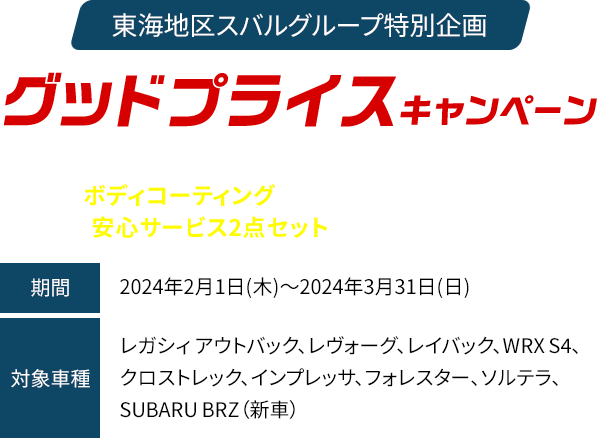東海地区スバルグループ特別企画 グッドプライスキャンペーン 期間中、対象車種と同時にベースキットをご成約で、ボディコーティングを特別価格にてご提供！さらに、安心サービス2点セットも特別価格にてご提供！！期間：2024年2月1日(木)～2024年3月31日(日)　対象車種：レガシィ アウトバック、レヴォーグ、レイバック、WRX S4、クロストレック、インプレッサ、フォレスター、ソルテラ、SUBARU BRZ（新車）