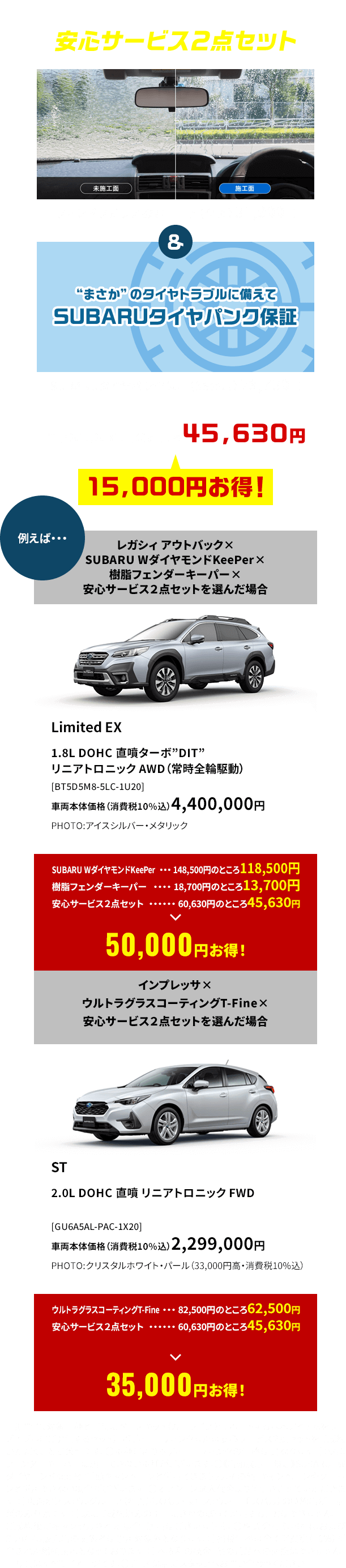 安心サービス２点セット ウィンドウガラス撥水コート（全面）31,900円＆SUBARUタイヤパンク保証（36か月）28,730円　合計60,630円のところ45,630円！15,000円お得！●期間中、対象車種と同時にベースキット（カーライフをサポートする基本アイテムをリーズナブルにご提供するセット）、ボディコーティングまたは安心サービス２点セットをご成約いただくことが条件です。●車種によりボディコーティングの価格は異なります。●樹脂フェンダーキーパーは施工できない車種がございます。●《店頭展示車限定》SUBARU WダイヤモンドKeePer半額キャンペーンと併用できません。その他、キャンペーンやクーポンと併用できない場合がございます。●オプション購入代金より値引きさせていただきます。●東海地区スバルグループ（名古屋スバル・岐阜スバル・三重スバル）の特約店新車店舗のみ有効です。●既にご成約済みの車両にさかのぼって適用することはできません。●ご成約後にキャンセルされた場合、適用はございません。●株式会社SUBARUおよびSUBARU販売店の関係者は適用対象外となります。●掲載価格は全て消費税（10%）が含まれた総額表示となっております。●本権利の換金、他の賞品への交換はできません。●写真はすべてイメージです。●詳しくは店頭スタッフへお問い合わせください。