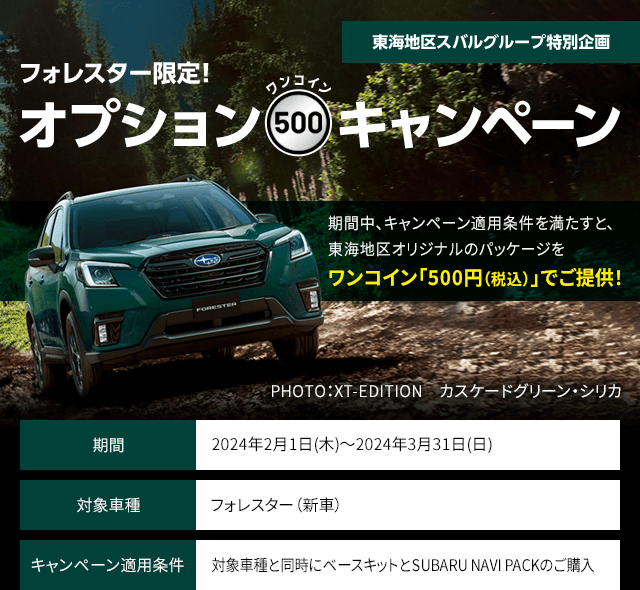 東海地区スバルグループ特別企画 フォレスター限定！オプションワンコインキャンペーン 期間中、キャンペーン適用条件を満たすと、東海地区オリジナルのパッケージをワンコイン「500円（税込）」でご提供！期間：2024年2月1日(木)～2024年3月31日(日) 対象車種：フォレスター（新車） キャンペーン適用条件：対象車種と同時にベースキットとSUBARU NAVI PACKのご購入