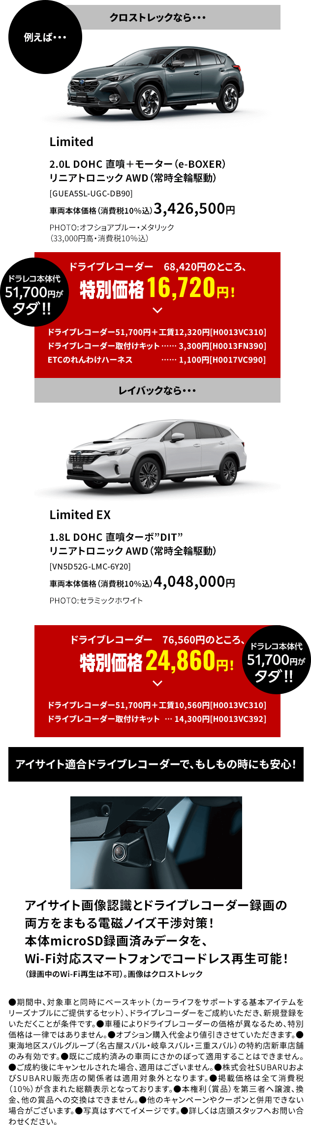 例えばクロストレックならドライブレコーダー68,420円のところ、特別価格 16,720円！レイバックならドライブレコーダー76,560円のところ、特別価格 24,860円！アイサイト適合ドライブレコーダーで、もしもの時にも安心！●期間中、対象車と同時にベースキット（カーライフをサポートする基本アイテムをリーズナブルにご提供するセット）、ドライブレコーダーをご成約いただき、新規登録をいただくことが条件です。●車種によりドライブレコーダーの価格が異なるため、特別価格は一律ではありません。●オプション購入代金より値引きさせていただきます。●東海地区スバルグループ（名古屋スバル・岐阜スバル・三重スバル）の特約店新車店舗のみ有効です。●既にご成約済みの車両にさかのぼって適用することはできません。●ご成約後にキャンセルされた場合、適用はございません。●株式会社SUBARUおよびSUBARU販売店の関係者は適用対象外となります。●掲載価格は全て消費税（10%）が含まれた総額表示となっております。●本権利（賞品）を第三者へ譲渡、換金、他の賞品への交換はできません。●他のキャンペーンやクーポンと併用できない場合がございます。●写真はすべてイメージです。●詳しくは店頭スタッフへお問い合わせください。