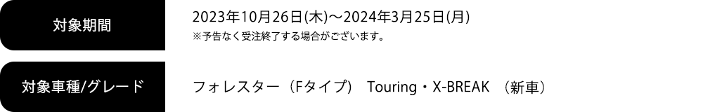 対象期間 2023年10月26日(木)～2024年3月25日(月)※予告なく受注終了する場合がございます。対象車種/グレード フォレスター（Fタイプ)　Touring・X-BREAK
