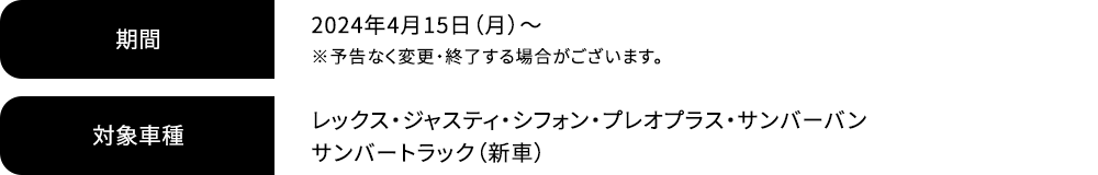 期間 2024年4月15日（月）～ ※予告なく変更・終了する場合がございます。対象車種 レックス・ジャスティ・シフォン・プレオプラス・サンバーバン サンバートラック（新車）