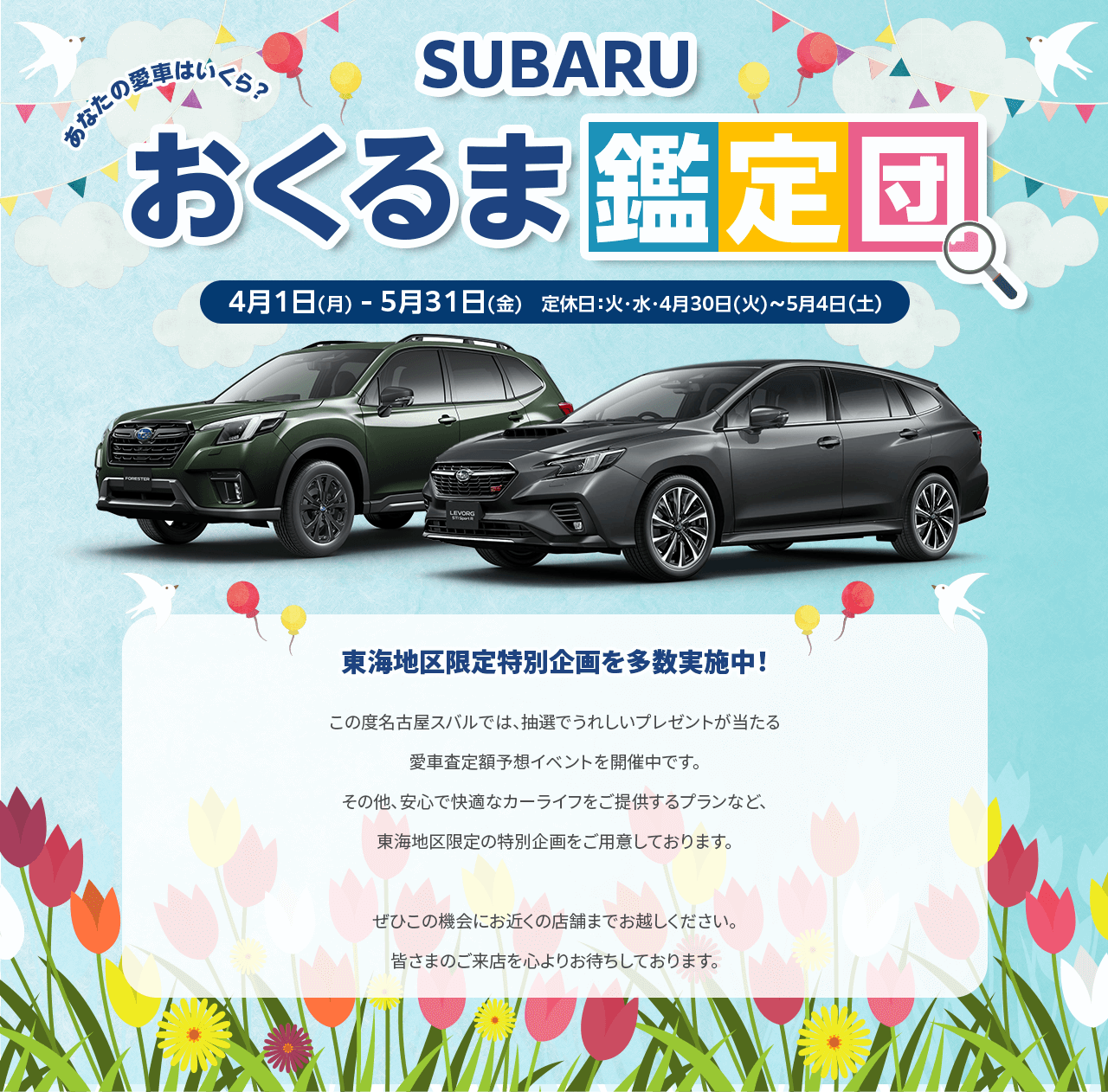 SUBARUおくるま鑑定団 4/1(月)-5/31(金) 定休日：火・水・4/30-5/4東海地区限定特別企画を多数実施中！この度名古屋スバルでは、抽選でうれしいプレゼントが当たる愛車査定額予想イベントを開催中です。その他、安心で快適なカーライフをご提供するプランなど、東海地区限定の特別企画をご用意しております。ぜひこの機会にお近くの店舗までお越しください。皆さまのご来店を心よりお待ちしております。