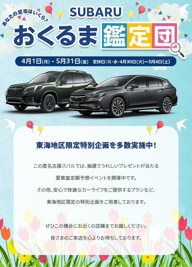 SUBARUおくるま鑑定団 4/1(月)-5/31(金) 定休日：火・水・4/30-5/4東海地区限定特別企画を多数実施中！この度名古屋スバルでは、抽選でうれしいプレゼントが当たる愛車査定額予想イベントを開催中です。その他、安心で快適なカーライフをご提供するプランなど、東海地区限定の特別企画をご用意しております。ぜひこの機会にお近くの店舗までお越しください。皆さまのご来店を心よりお待ちしております。