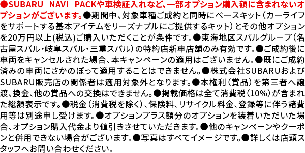 ●SUBARU NAVI PACKや車検証入れなど、一部オプション購入額に含まれないオプションがございます。●期間中、対象車種ご成約と同時にベースキット（カーライフをサポートする基本アイテムをリーズナブルにご提供するキット）とその他オプションを20万円以上(税込)ご購入いただくことが条件です。●東海地区スバルグループ（名古屋スバル・岐阜スバル・三重スバル）の特約店新車店舗のみ有効です。●ご成約後に車両をキャンセルされた場合、本キャンペーンの適用はございません。●既にご成約済みの車両にさかのぼって適用することはできません。●株式会社SUBARUおよびSUBARU販売店の関係者は適用対象外となります。●本権利（賞品）を第三者へ譲渡、換金、他の賞品への交換はできません。●掲載価格は全て消費税（10%）が含まれた総額表示です。●税金（消費税を除く）、保険料、リサイクル料金、登録等に伴う諸費用等は別途申し受けます。●オプションプラス額分のオプションを装着いただいた場合、オプション購入代金より値引きさせていただきます。●他のキャンペーンやクーポンと併用できない場合がございます。●写真はすべてイメージです。●詳しくは店頭スタッフへお問い合わせください。