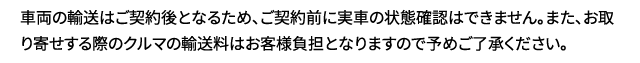 車両の輸送はご契約後となるため、ご契約前に実車の状態確認はできません。また、お取り寄せする際のクルマの輸送料はお客様負担となりますので予めご了承ください。