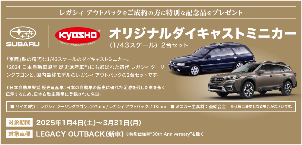 LEGACY OUTBACKをご成約の方に特別な記念品をプレゼント。オリジナルダイキャストミニカー（1/43スケール）2台セット 対象期間：2025年1月4日（土）～3月31日（月） 対象車種：LEGACY OUTBACK（新車）※特別仕様車30thAnniversaryを除く