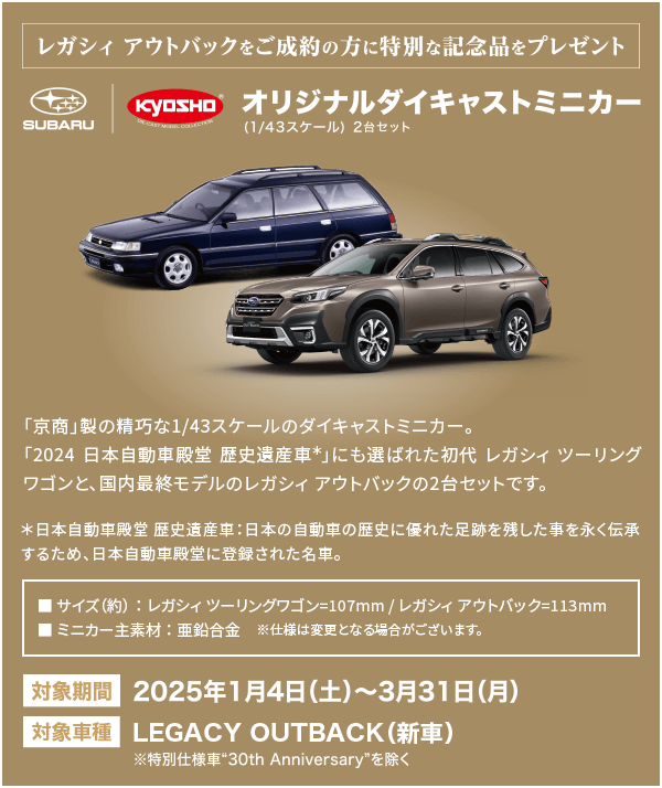 LEGACY OUTBACKをご成約の方に特別な記念品をプレゼント。オリジナルダイキャストミニカー（1/43スケール）2台セット 対象期間：2025年1月4日（土）～3月31日（月） 対象車種：LEGACY OUTBACK（新車）※特別仕様車30thAnniversaryを除く