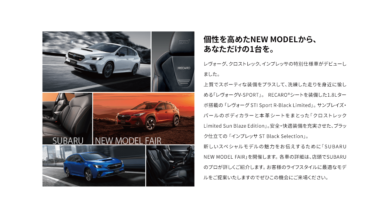 個性を高めたNEW MODELから、あなただけの1台を。レヴォーグ、クロストレック、インプレッサの特別仕様車がデビューしました。上質でスポーティな装備をプラスして、洗練した走りを身近に愉しめる「レヴォーグV-SPORT」。 RECARO®シートを装備した1.8Lターボ搭載の 「レヴォーグ STI Sport R-Black Limited」。 サンブレイズ・パールのボディカラーと本革シートをまとった「クロストレック Limited Sun Blaze Edition」。安全・快適装備を充実させた、ブラック仕立ての 「インプレッサ ST Black Selection」。新しいスペシャルモデルの魅力をお伝えするために「SUBARU NEW MODEL FAIR」を開催します。 各車の詳細は、店頭でSUBARUのプロが詳しくご紹介します。 お客様のライフスタイルに最適なモデルをご提案いたしますのでぜひこの機会にご来場ください。