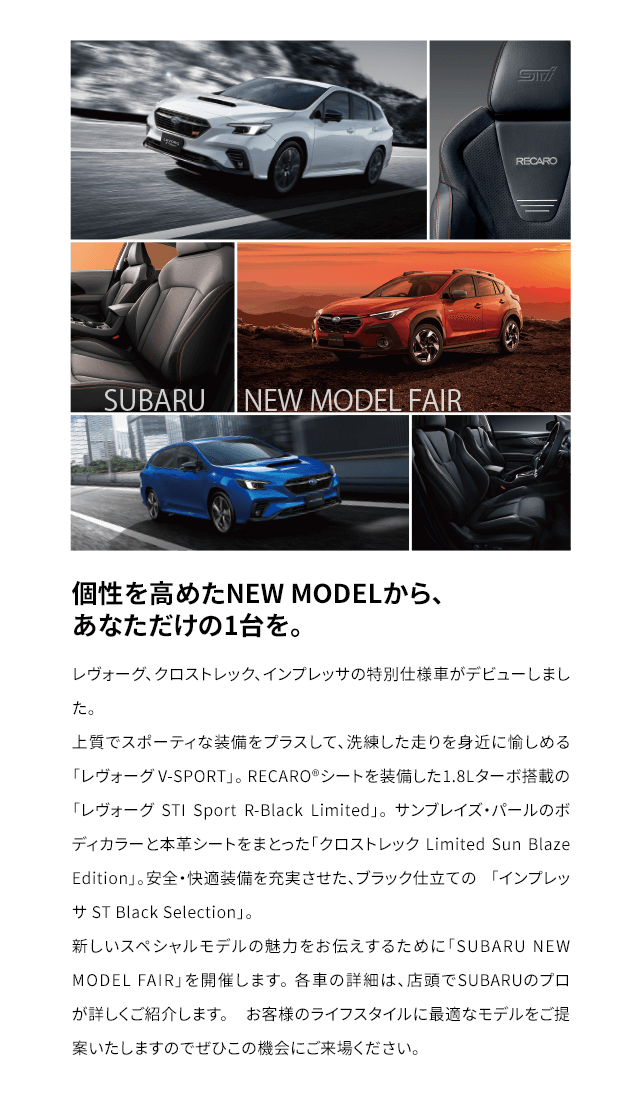 個性を高めたNEW MODELから、あなただけの1台を。レヴォーグ、クロストレック、インプレッサの特別仕様車がデビューしました。上質でスポーティな装備をプラスして、洗練した走りを身近に愉しめる「レヴォーグV-SPORT」。 RECARO®シートを装備した1.8Lターボ搭載の 「レヴォーグ STI Sport R-Black Limited」。 サンブレイズ・パールのボディカラーと本革シートをまとった「クロストレック Limited Sun Blaze Edition」。安全・快適装備を充実させた、ブラック仕立ての 「インプレッサ ST Black Selection」。新しいスペシャルモデルの魅力をお伝えするために「SUBARU NEW MODEL FAIR」を開催します。 各車の詳細は、店頭でSUBARUのプロが詳しくご紹介します。 お客様のライフスタイルに最適なモデルをご提案いたしますのでぜひこの機会にご来場ください。