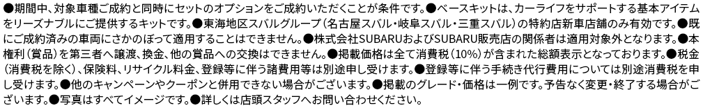 ●期間中、対象車種ご成約と同時にセットのオプションをご成約いただくことが条件です。●ベースキットは、カーライフをサポートする基本アイテムをリーズナブルにご提供するキットです。●東海地区スバルグループ（名古屋スバル・岐阜スバル・三重スバル）の特約店新車店舗のみ有効です。●既にご成約済みの車両にさかのぼって適用することはできません。●株式会社SUBARUおよびSUBARU販売店の関係者は適用対象外となります。●本権利（賞品）を第三者へ譲渡、換金、他の賞品への交換はできません。●掲載価格は全て消費税（10%）が含まれた総額表示となっております。●税金（消費税を除く）、保険料、リサイクル料金、登録等に伴う諸費用等は別途申し受けます。●登録等に伴う手続き代行費用については別途消費税を申し受けます。●他のキャンペーンやクーポンと併用できない場合がございます。●掲載のグレード・価格は一例です。予告なく変更・終了する場合がございます。●写真はすべてイメージです。●詳しくは店頭スタッフへお問い合わせください。
