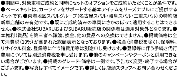 ●期間中、対象車種ご成約と同時にセットのオプションをご成約いただくことが条件です。●ベースキットは、カーライフをサポートする基本アイテムをリーズナブルにご提供するキットです。●東海地区スバルグループ（名古屋スバル・岐阜スバル・三重スバル）の特約店新車店舗のみ有効です。●既にご成約済みの車両にさかのぼって適用することはできません。●株式会社SUBARUおよびSUBARU販売店の関係者は適用対象外となります。●本権利（賞品）を第三者へ譲渡、換金、他の賞品への交換はできません。●掲載価格は全て消費税（10%）が含まれた総額表示となっております。●税金（消費税を除く）、保険料、リサイクル料金、登録等に伴う諸費用等は別途申し受けます。●登録等に伴う手続き代行費用については別途消費税を申し受けます。●他のキャンペーンやクーポンと併用できない場合がございます。●掲載のグレード・価格は一例です。予告なく変更・終了する場合がございます。●写真はすべてイメージです。●詳しくは店頭スタッフへお問い合わせください。