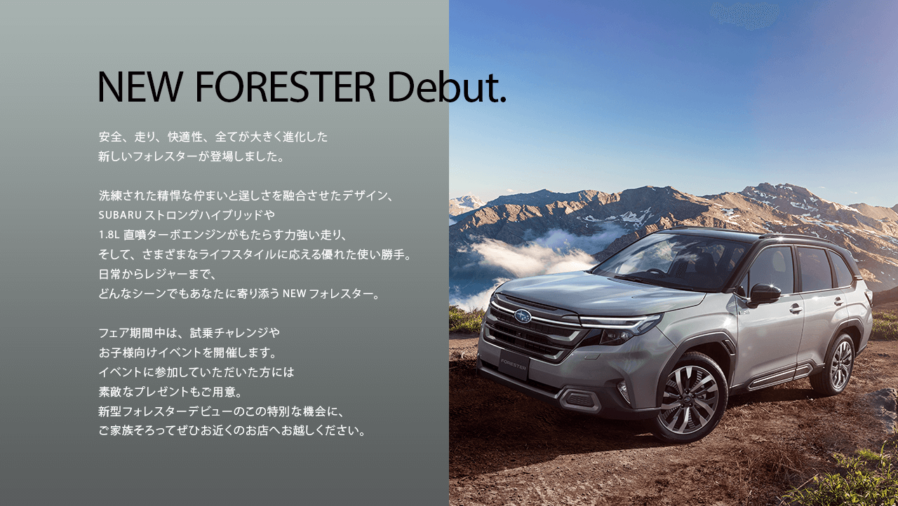 NEW FORESTER Debut.安全、走り、快適性、全てが大きく進化した新しいフォレスターが登場しました。洗練された精悍な佇まいと逞しさを融合させたデザイン、SUBARUストロングハイブリッドや1.8L直噴ターボエンジンがもたらす力強い走り、そして、さまざまなライフスタイルに応える優れた使い勝手。日常からレジャーまで、どんなシーンでもあなたに寄り添うNEWフォレスター。フェア期間中は、試乗チャレンジやお子様向けイベントを開催します。イベントに参加していただいた方には素敵なプレゼントもご用意。新型フォレスターデビューのこの特別な機会に、ご家族そろってぜひお近くのお店へお越しください。