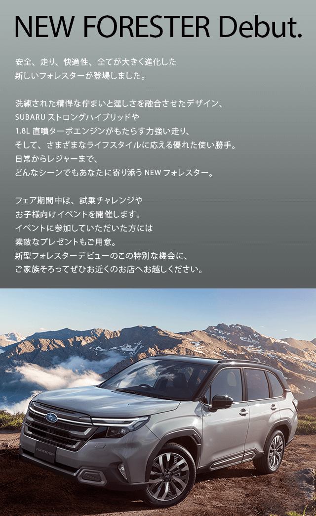 NEW FORESTER Debut.安全、走り、快適性、全てが大きく進化した新しいフォレスターが登場しました。洗練された精悍な佇まいと逞しさを融合させたデザイン、SUBARUストロングハイブリッドや1.8L直噴ターボエンジンがもたらす力強い走り、そして、さまざまなライフスタイルに応える優れた使い勝手。日常からレジャーまで、どんなシーンでもあなたに寄り添うNEWフォレスター。フェア期間中は、試乗チャレンジやお子様向けイベントを開催します。イベントに参加していただいた方には素敵なプレゼントもご用意。新型フォレスターデビューのこの特別な機会に、ご家族そろってぜひお近くのお店へお越しください。