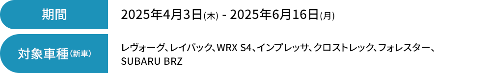 期間 2025年4月3日(木) - 2025年6月16日(月)レヴォーグ、レイバック、WRX S4、インプレッサ、
                                    クロストレック、フォレスター、SUBARU BRZ