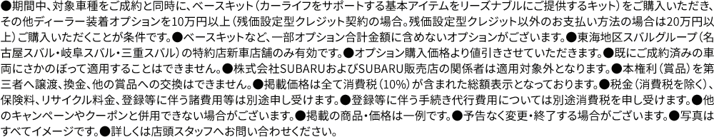 ●期間中、対象車種をご成約と同時に、ベースキット（カーライフをサポートする基本アイテムをリーズナブルにご提供するキット）をご購入いただき、その他ディーラー装着オプションを10万円以上（残価設定型クレジット契約の場合。残価設定型クレジット以外のお支払い方法の場合は20万円以上）ご購入いただくことが条件です。●ベースキットなど、一部オプション合計金額に含めないオプションがございます。●東海地区スバルグループ（名古屋スバル・岐阜スバル・三重スバル）の特約店新車店舗のみ有効です。●オプション購入価格より値引きさせていただきます。●既にご成約済みの車両にさかのぼって適用することはできません。●株式会社SUBARUおよびSUBARU販売店の関係者は適用対象外となります。●本権利（賞品）を第三者へ譲渡、換金、他の賞品への交換はできません。●掲載価格は全て消費税（10%）が含まれた総額表示となっております。●税金（消費税を除く）、保険料、リサイクル料金、登録等に伴う諸費用等は別途申し受けます。●登録等に伴う手続き代行費用については別途消費税を申し受けます。●他のキャンペーンやクーポンと併用できない場合がございます。●掲載の商品・価格は一例です。●予告なく変更・終了する場合がございます。●写真はすべてイメージです。●詳しくは店頭スタッフへお問い合わせください。