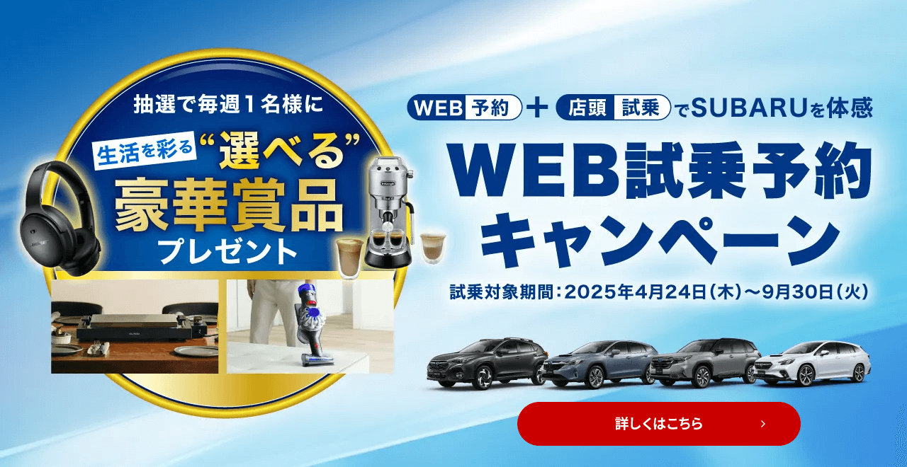 WEB予約＋店頭試乗でSUBARUを体感 WEB試乗予約キャンペーン 試乗対象期間：2025年4月24日（木）～9月30日（火）抽選で毎週1名様に生活を彩る“選べる”豪華賞品プレゼント 詳しくはこちら