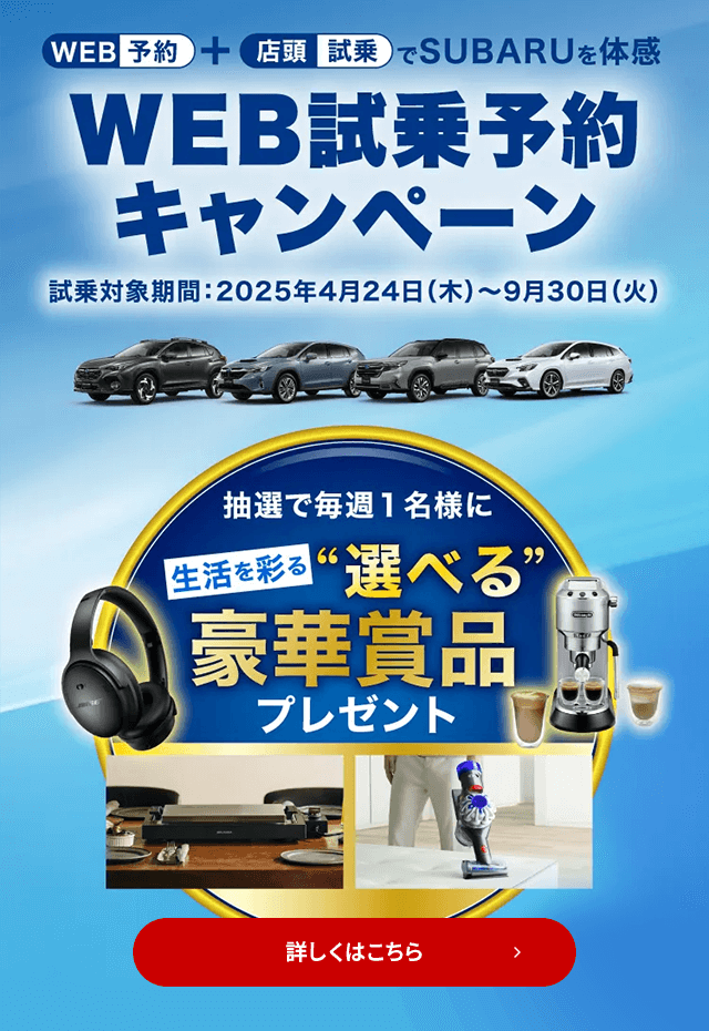 WEB予約＋店頭試乗でSUBARUを体感 WEB試乗予約キャンペーン 試乗対象期間：2025年4月24日（木）～9月30日（火）抽選で毎週1名様に生活を彩る“選べる”豪華賞品プレゼント 詳しくはこちら
