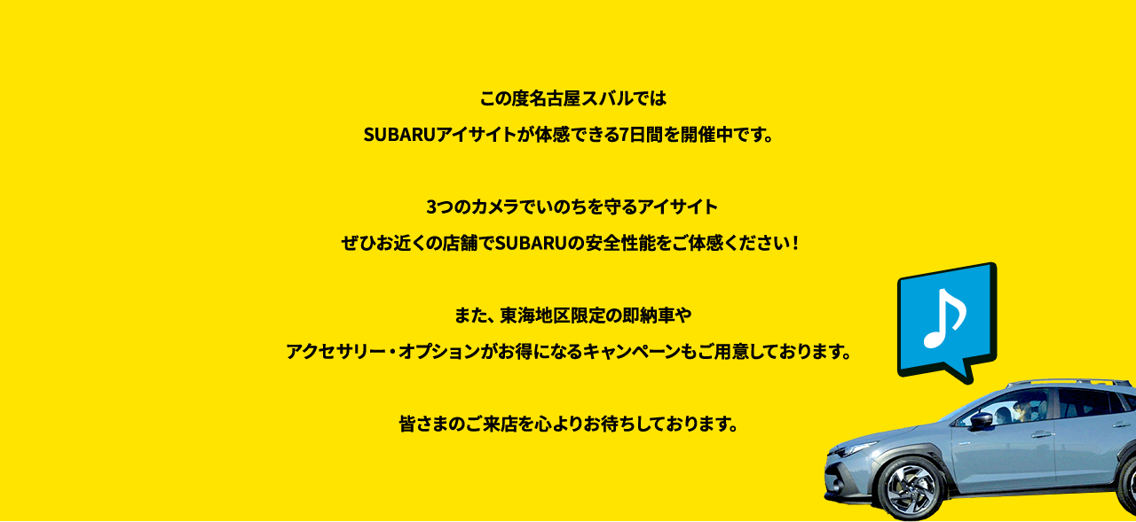 この度名古屋スバルではSUBARUアイサイトが体感できる7日間を開催中です。3つのカメラでいのちを守るアイサイトぜひお近くの店舗でSUBARUの安全性能をご体感ください！また、東海地区限定の即納車やアクセサリー・オプションがお得になるキャンペーンもご用意しております。皆さまのご来店を心よりお待ちしております。