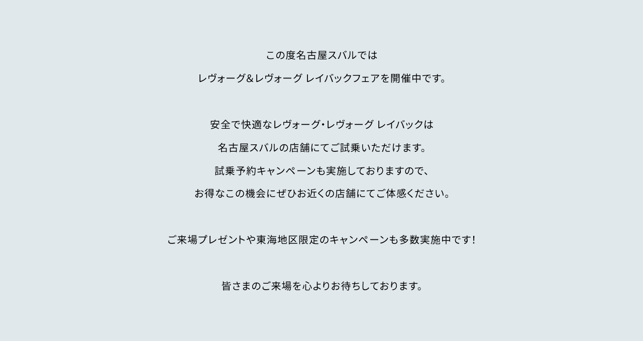 この度名古屋スバルではレヴォーグ&レヴォーグ レイバックフェアを開催中です。安全で快適なレヴォーグ・レヴォーグ レイバックは名古屋スバルの店舗にてご試乗いただけます。試乗予約キャンペーンも実施しておりますので、お得なこの機会にぜひお近くの店舗にてご体感ください。ご来場プレゼントや東海地区限定のキャンペーンも多数開催中です!皆さまのご来場を心よりお待ちしております。