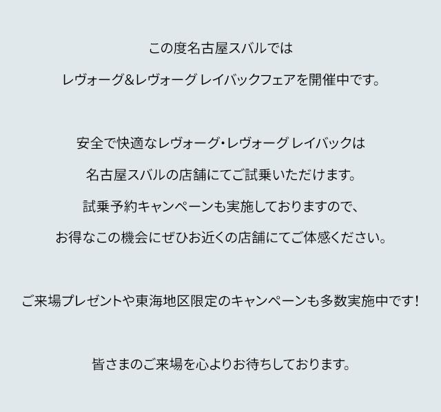 この度名古屋スバルではレヴォーグ&レヴォーグ レイバックフェアを開催中です。安全で快適なレヴォーグ・レヴォーグ レイバックは名古屋スバルの店舗にてご試乗いただけます。試乗予約キャンペーンも実施しておりますので、お得なこの機会にぜひお近くの店舗にてご体感ください。ご来場プレゼントや東海地区限定のキャンペーンも多数開催中です!皆さまのご来場を心よりお待ちしております。
