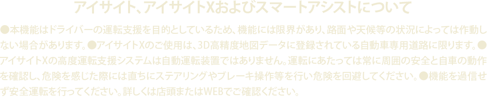 アイサイト、アイサイトXおよびスマートアシストについて●本機能はドライバーの運転支援を目的としているため、機能には限界があり、路面や天候等の状況によっては作動しない場合があります。●アイサイトXのご使用は、3D高精度地図データに登録されている自動車専用道路に限ります。●アイサイトXの高度運転支援システムは自動運転装置ではありません。運転にあたっては常に周囲の安全と自車の動作を確認し、危険を感じた際には直ちにステアリングやブレーキ操作等を行い危険を回避してください。●機能を過信せず安全運転を行ってください。詳しくは店頭またはWEBでご確認ください。