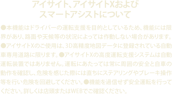 アイサイト、アイサイトXおよびスマートアシストについて●本機能はドライバーの運転支援を目的としているため、機能には限界があり、路面や天候等の状況によっては作動しない場合があります。●アイサイトXのご使用は、3D高精度地図データに登録されている自動車専用道路に限ります。●アイサイトXの高度運転支援システムは自動運転装置ではありません。運転にあたっては常に周囲の安全と自車の動作を確認し、危険を感じた際には直ちにステアリングやブレーキ操作等を行い危険を回避してください。●機能を過信せず安全運転を行ってください。詳しくは店頭またはWEBでご確認ください。