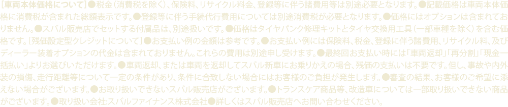 ［車両本体価格について］●税金（消費税を除く）、保険料、リサイクル料金、登録等に伴う諸費用等は別途必要となります。●記載価格は車両本体価格に消費税が含まれた総額表示です。●登録等に伴う手続代行費用については別途消費税が必要となります。●価格にはオプションは含まれておりません。●スバル販売店でセットする付属品は、別途扱いです。●価格はタイヤパンク修理キットとタイヤ交換用工具（一部車種を除く）を含む価格です。［残価設定型クレジットについて］●お支払い例の金額は参考です。●お支払い例には保険料、税金、登録に伴う諸費用、リサイクル料、及びディーラー装着オプションの代金は含まれておりません。これらの費用は別途申し受けます。●最終回お支払い時には「車両返却」「再分割」「現金一括払い」よりお選びいただけます。●車両返却、または車両を返却してスバル新車にお乗りかえの場合、残価の支払いは不要です。但し、事故や内外装の損傷、走行距離等について一定の条件があり、条件に合致しない場合にはお客様のご負担が発生します。●審査の結果、お客様のご希望に添えない場合がございます。●お取り扱いできないスバル販売店がございます。●トランスケア商品等、改造車については一部取り扱いできない商品がございます。●取り扱い会社:スバルファイナンス株式会社●詳しくはスバル販売店へお問い合わせください。
