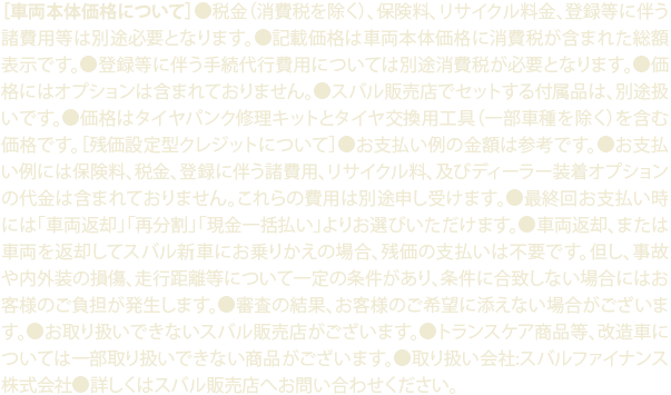 ［車両本体価格について］●税金（消費税を除く）、保険料、リサイクル料金、登録等に伴う諸費用等は別途必要となります。●記載価格は車両本体価格に消費税が含まれた総額表示です。●登録等に伴う手続代行費用については別途消費税が必要となります。●価格にはオプションは含まれておりません。●スバル販売店でセットする付属品は、別途扱いです。●価格はタイヤパンク修理キットとタイヤ交換用工具（一部車種を除く）を含む価格です。［残価設定型クレジットについて］●お支払い例の金額は参考です。●お支払い例には保険料、税金、登録に伴う諸費用、リサイクル料、及びディーラー装着オプションの代金は含まれておりません。これらの費用は別途申し受けます。●最終回お支払い時には「車両返却」「再分割」「現金一括払い」よりお選びいただけます。●車両返却、または車両を返却してスバル新車にお乗りかえの場合、残価の支払いは不要です。但し、事故や内外装の損傷、走行距離等について一定の条件があり、条件に合致しない場合にはお客様のご負担が発生します。●審査の結果、お客様のご希望に添えない場合がございます。●お取り扱いできないスバル販売店がございます。●トランスケア商品等、改造車については一部取り扱いできない商品がございます。●取り扱い会社:スバルファイナンス株式会社●詳しくはスバル販売店へお問い合わせください。