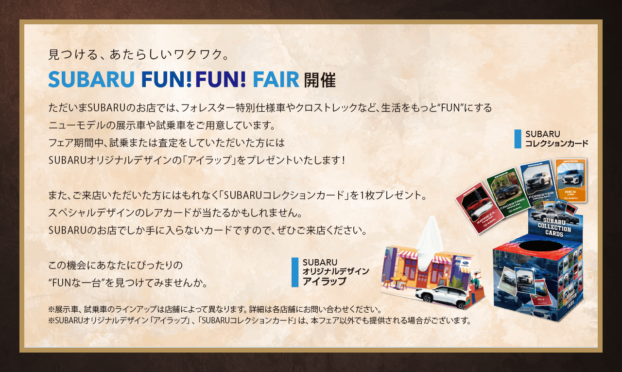 見つける、あたらしいワクワク。SUBARU FUN FUN FAIR開催。ただいまSUBARUのお店では、フォレスター特別仕様車やクロストレックなど、生活をもっと“FUN”にするニューモデルの展示車や試乗車をご用意しています。フェア期間中、試乗または査定をしていただいた方にはSUBARUオリジナルデザインの「アイラップ」をプレゼントいたします！また、ご来店いただいた方にはもれなく「SUBARUコレクションカード」を1枚プレゼント。スペシャルデザインのレアカードが当たるかもしれません。SUBARUのお店でしか手に入らないカードですので、ぜひご来店ください。この機会にあなたにぴったりの“FUNな一台”を見つけてみませんか。※展示車、試乗車のラインアップは店舗によって異なります。詳細は各店舗にお問い合わせください。※SUBARUオリジナルデザイン「アイラップ」、「SUBARUコレクションカード」は、本フェア以外でも提供される場合がございます。