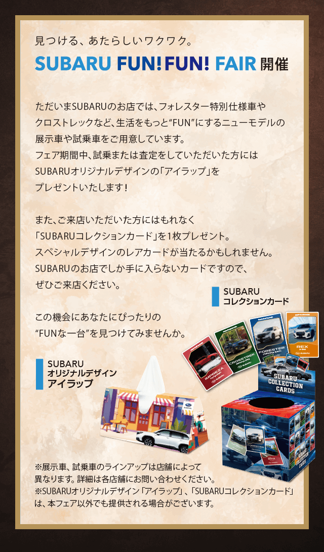 見つける、あたらしいワクワク。SUBARU FUN FUN FAIR開催。ただいまSUBARUのお店では、フォレスター特別仕様車やクロストレックなど、生活をもっと“FUN”にするニューモデルの展示車や試乗車をご用意しています。フェア期間中、試乗または査定をしていただいた方にはSUBARUオリジナルデザインの「アイラップ」をプレゼントいたします！また、ご来店いただいた方にはもれなく「SUBARUコレクションカード」を1枚プレゼント。スペシャルデザインのレアカードが当たるかもしれません。SUBARUのお店でしか手に入らないカードですので、ぜひご来店ください。この機会にあなたにぴったりの“FUNな一台”を見つけてみませんか。※展示車、試乗車のラインアップは店舗によって異なります。詳細は各店舗にお問い合わせください。※SUBARUオリジナルデザイン「アイラップ」、「SUBARUコレクションカード」は、本フェア以外でも提供される場合がございます。