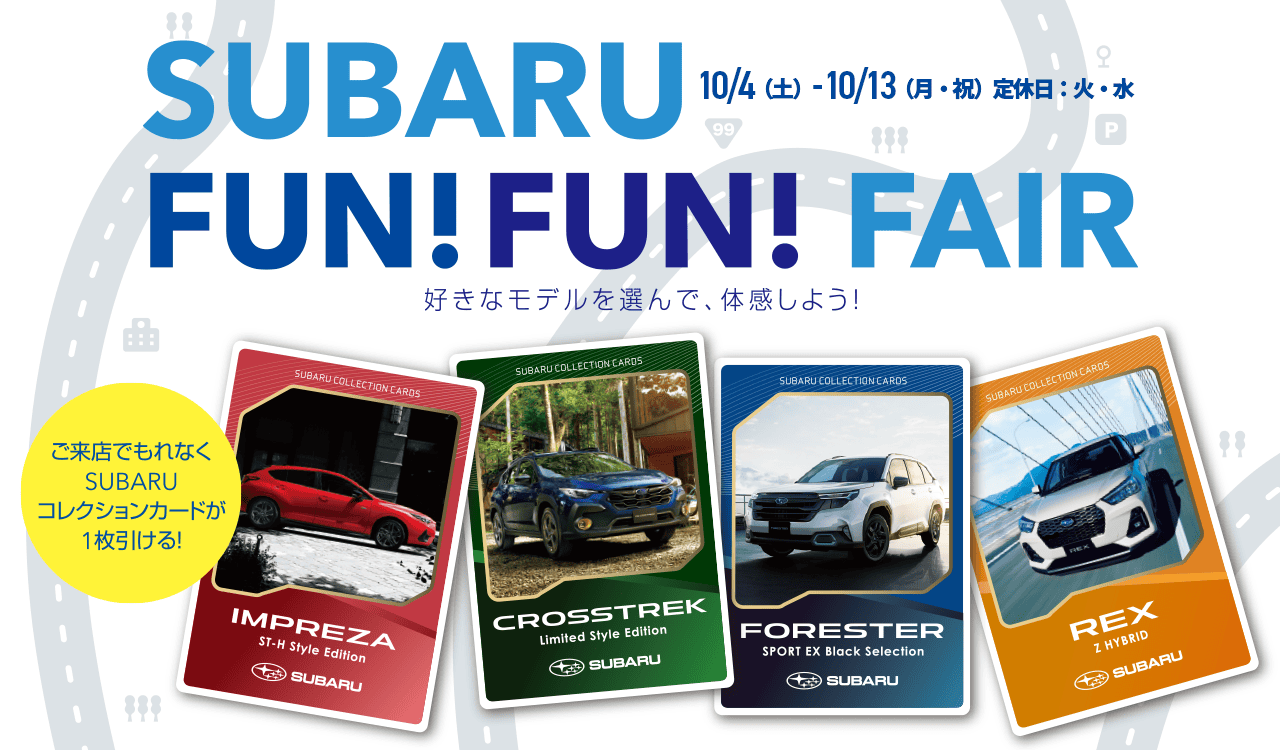 SUBARU FUN FUN FAIR 好きなモデルを選んで、体感しよう!ご来店でもれなくSUBARUコレクションカードが1枚引ける! 10/4（土）- 10/13（月・祝）定休日：火・水