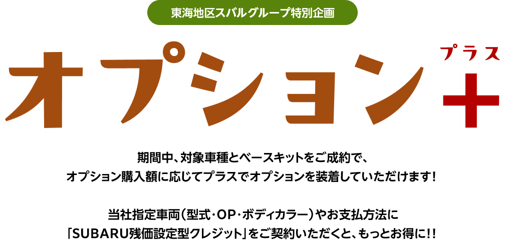 東海地区スバルグループ特別企画 オプション+ 期間中、対象車種とベースキットをご成約で、オプション購入額に応じてプラスでオプションを装着していただけます!当社指定車両（型式・OP・ボディカラー）やお支払方法に「SUBARU残価設定型クレジット」をご契約いただくと、もっとお得に!!