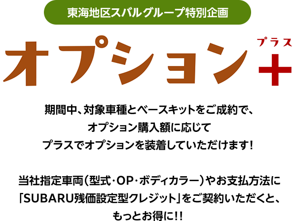 東海地区スバルグループ特別企画 オプション+ 期間中、対象車種とベースキットをご成約で、オプション購入額に応じてプラスでオプションを装着していただけます!当社指定車両（型式・OP・ボディカラー）やお支払方法に「SUBARU残価設定型クレジット」をご契約いただくと、もっとお得に!!