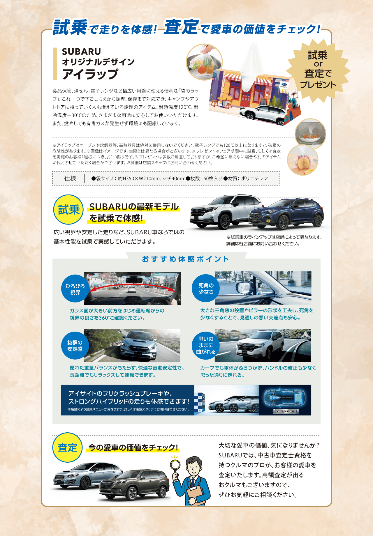 試乗で走りを体感!査定で愛車の価値をチェック!SUBARUオリジナルデザインアイラップ 試乗or査定でプレゼント 【試乗】SUBARUの最新モデルを試乗で体感!広い視界や安定した走りなど、SUBARU車ならではの基本性能を試乗で実感していただけます。※試乗車のラインアップは店舗によって異なります。詳細は各店舗にお問い合わせください。【おすすめ体感ポイント】●ひろびろ視界：ガラス面が大きい前方をはじめ運転席からの視界の良さを360°ご確認ください。●死角の少なさ：大きな三角窓の設置やビラーの形状を工夫し、死角を少なくすることで、見通しの悪い交差点も安心。●抜群の安定感：優れた重量バランスがもたらす、快適な直進安定性で、長距離でもリラックスして運転できます。●思いのままに曲がれる：カーブでも車体がふらつかず、ハンドルの修正も少なく思った通りに走れる。アイサイトのプリクラッシュブレーキや、ストロングハイブリッドの走りも体感できます!【査定】今の愛車の価値をチェック!大切な愛車の価値、気になりませんか？SUBARUでは、中古車査定士資格を持つクルマのプロが、お客様の愛車を査定いたします。高額査定が出るおクルマもございますので、ぜひお気軽にご相談ください。