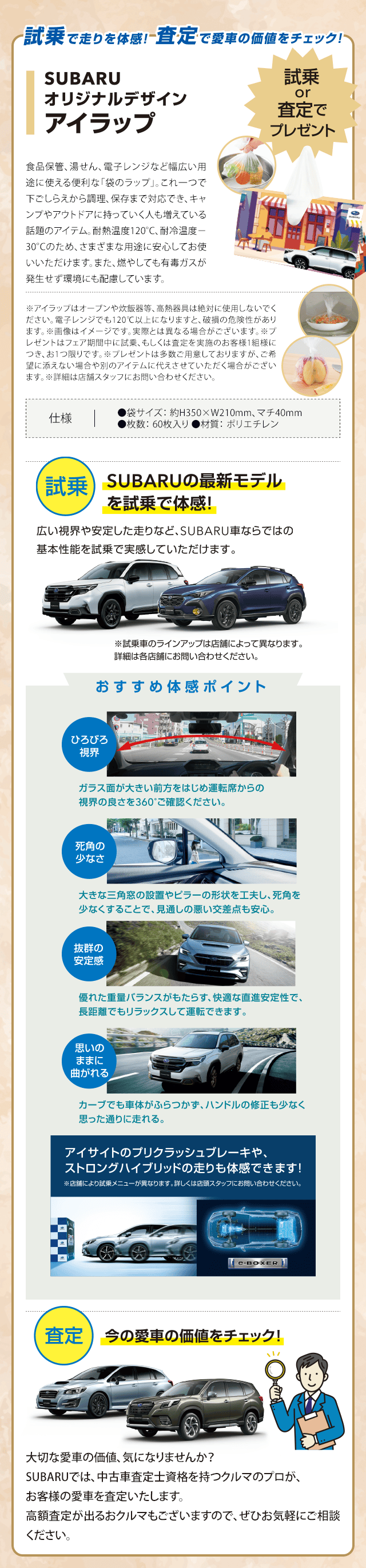 試乗で走りを体感!査定で愛車の価値をチェック!SUBARUオリジナルデザインアイラップ 試乗or査定でプレゼント 【試乗】SUBARUの最新モデルを試乗で体感!広い視界や安定した走りなど、SUBARU車ならではの基本性能を試乗で実感していただけます。※試乗車のラインアップは店舗によって異なります。詳細は各店舗にお問い合わせください。【おすすめ体感ポイント】●ひろびろ視界：ガラス面が大きい前方をはじめ運転席からの視界の良さを360°ご確認ください。●死角の少なさ：大きな三角窓の設置やビラーの形状を工夫し、死角を少なくすることで、見通しの悪い交差点も安心。●抜群の安定感：優れた重量バランスがもたらす、快適な直進安定性で、長距離でもリラックスして運転できます。●思いのままに曲がれる：カーブでも車体がふらつかず、ハンドルの修正も少なく思った通りに走れる。アイサイトのプリクラッシュブレーキや、ストロングハイブリッドの走りも体感できます!【査定】今の愛車の価値をチェック!大切な愛車の価値、気になりませんか？SUBARUでは、中古車査定士資格を持つクルマのプロが、お客様の愛車を査定いたします。高額査定が出るおクルマもございますので、ぜひお気軽にご相談ください。