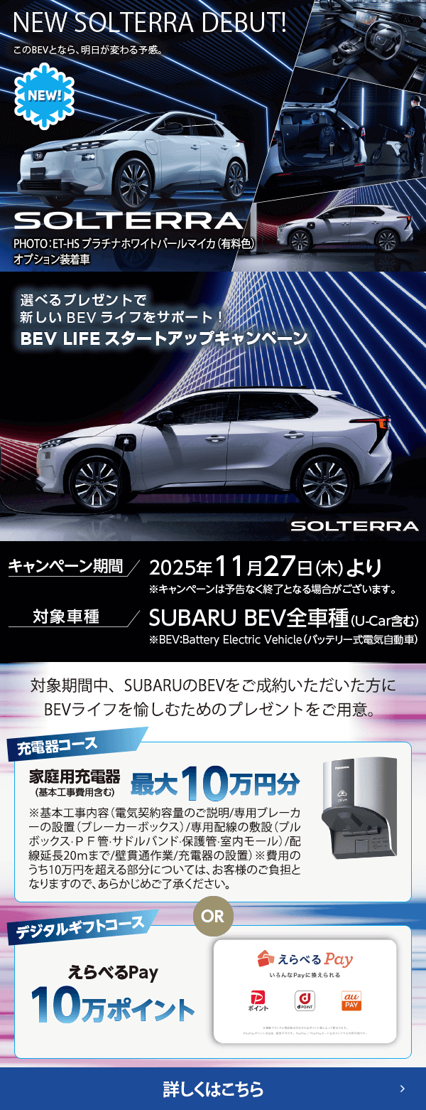 NEW SOLTERRA DEBUT!選べるプレゼントで新しいBEVライフをサポート！BEV LIFEスタートアップキャンペーン 期間:2025年11月27日（木）より ※予告なく終了となる場合がございます。対象車種：SUBARU BEV全車種（U-Car含む）対象期間中、SUBARUのBEVをご成約いただいた方にBEVライフを愉しむためのプレゼントをご用意。詳しくはこちら