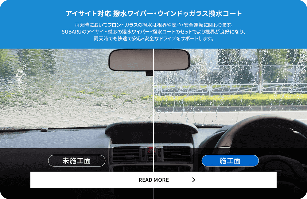 アイサイト対応撥水ワイパー・ウィンドウガラス撥水コート 雨天時においてフロントガラスの撥水は視界や安心・安全運転に関わります。SUBARUのアイサイト対応の撥水ワイパー・撥水コートのセットでより視界が良好になり、雨天時でも快適で安心・安全なドライブをサポートします。READ MORE