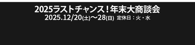 2025ラストチャンス！年末大商談会 12/20（土）～12/28（日）定休日：火・水