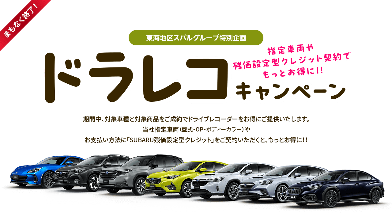 まもなく終了！東海地区スバルグループ特別企画 指定車両や残価型クレジット契約でもっとお得に!!ドラレコキャンペーン 期間中、対象車種と対象商品をご成約でドライブレコーダーをお得にご提供いたします。当社指定車両（型式・OP・ボディーカラー）やお支払い方法に「SUBARU残価設定型クレジット」をご契約いただくと、もっとお得に!!