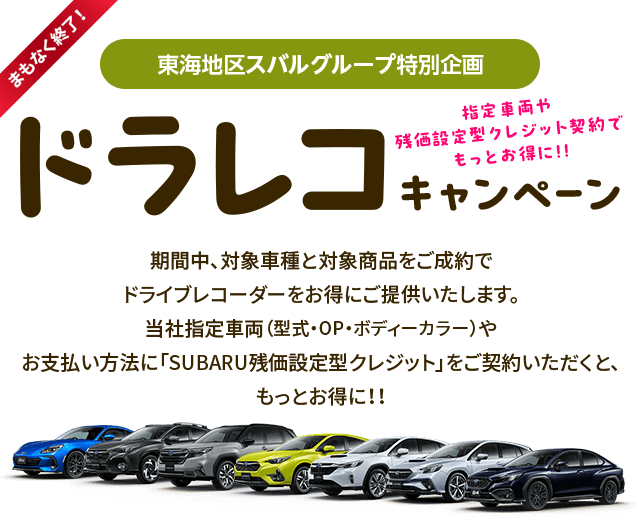 まもなく終了！東海地区スバルグループ特別企画 指定車両や残価型クレジット契約でもっとお得に!!ドラレコキャンペーン 期間中、対象車種と対象商品をご成約でドライブレコーダーをお得にご提供いたします。当社指定車両（型式・OP・ボディーカラー）やお支払い方法に「SUBARU残価設定型クレジット」をご契約いただくと、もっとお得に!!
