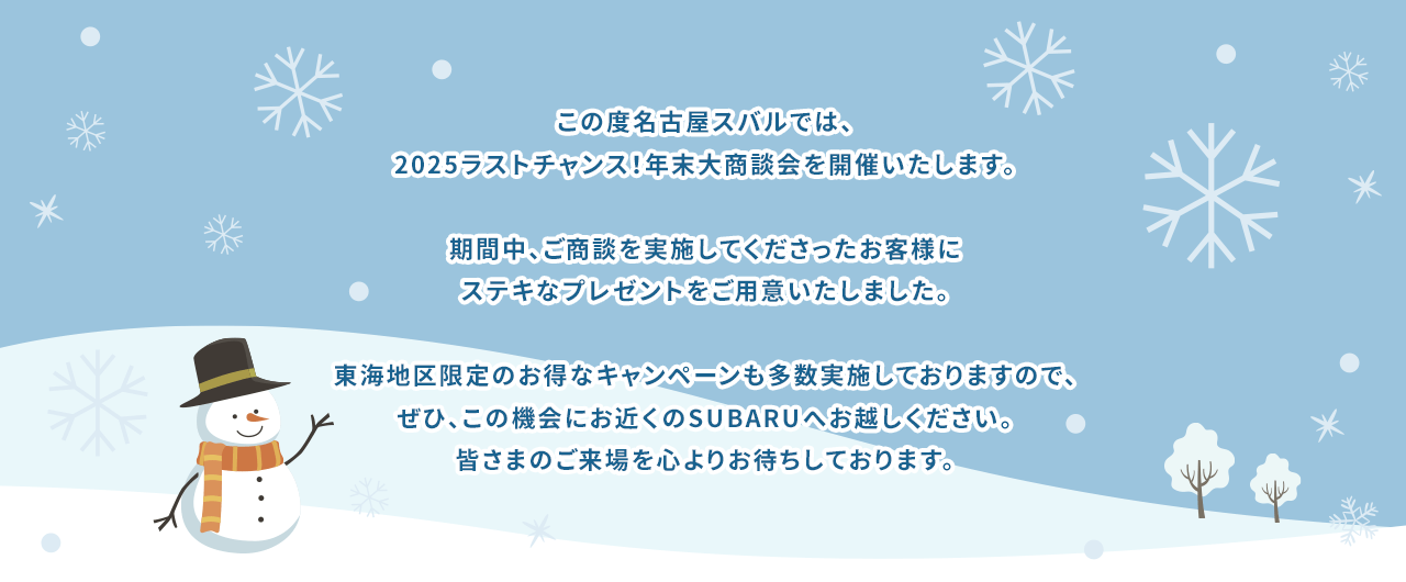 この度名古屋スバルでは、2025ラストチャンス！年末大商談会を開催いたします。期間中、ご商談を実施してくださったお客様にステキなプレゼントをご用意いたしました。東海地区限定のお得なキャンペーンも多数実施しておりますので、ぜひ、この機会にお近くのSUBARUへお越しください。皆さまのご来場を心よりお待ちしております。