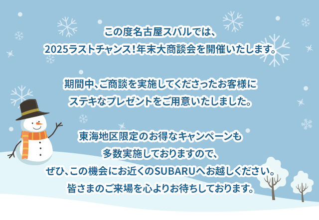 この度名古屋スバルでは、2025ラストチャンス！年末大商談会を開催いたします。期間中、ご商談を実施してくださったお客様にステキなプレゼントをご用意いたしました。東海地区限定のお得なキャンペーンも多数実施しておりますので、ぜひ、この機会にお近くのSUBARUへお越しください。皆さまのご来場を心よりお待ちしております。