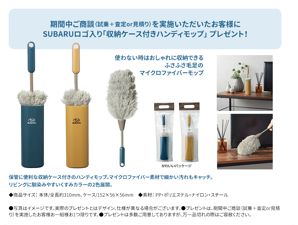 期間中ご商談（試乗＋査定or見積り）を実施いただいたお客様にSUBARUロゴ入り「収納ケース付きハンディモップ」 プレゼント！使わない時はおしゃれに収納できるふさふさ毛足のマイクロファイバーモップ。保管に便利な収納ケース付きのハンディモップ。マイクロファイバー素材で細かい汚れもキャッチ。リビングに馴染みやすいくすみカラーの2色展開。●写真はイメージです。実際のプレゼントとはデザイン、仕様が異なる場合がございます。●プレゼントは、期間中ご商談（試乗＋査定or見積り）を実施したお客様お一組様お1つ限りです。●プレゼントは多数ご用意しておりますが、万一品切れの際はご容赦ください。