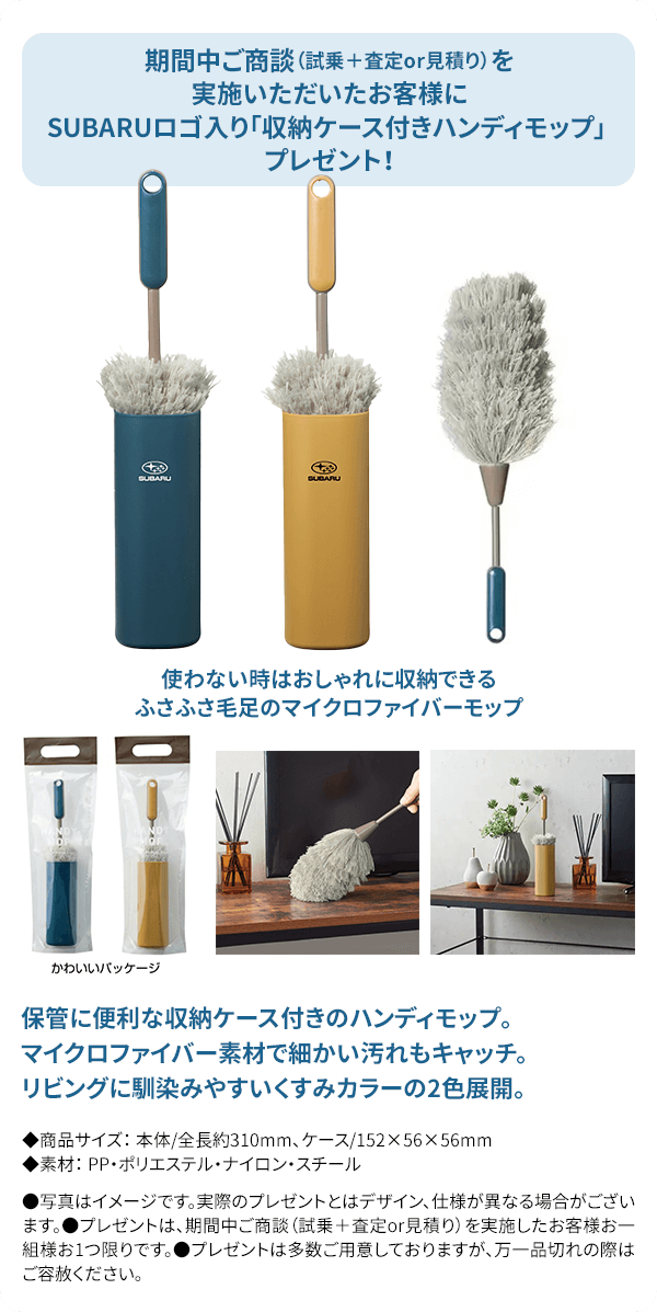 期間中ご商談（試乗＋査定or見積り）を実施いただいたお客様にSUBARUロゴ入り「収納ケース付きハンディモップ」 プレゼント！使わない時はおしゃれに収納できるふさふさ毛足のマイクロファイバーモップ。保管に便利な収納ケース付きのハンディモップ。マイクロファイバー素材で細かい汚れもキャッチ。リビングに馴染みやすいくすみカラーの2色展開。●写真はイメージです。実際のプレゼントとはデザイン、仕様が異なる場合がございます。●プレゼントは、期間中ご商談（試乗＋査定or見積り）を実施したお客様お一組様お1つ限りです。●プレゼントは多数ご用意しておりますが、万一品切れの際はご容赦ください。