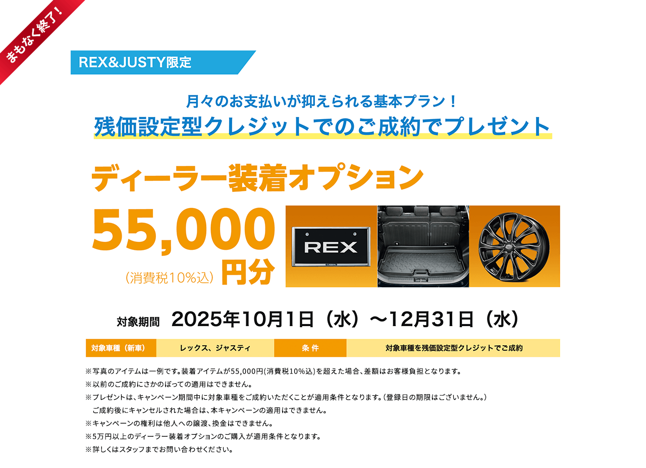まもなく終了！REX&JUSTY限定 月々のお支払いが抑えられる基本プラン！残価設定型クレジットでのご成約でプレゼント ディーラー装着オプション55,000円分 対象期間2025年10月1日（水）～12月31日（水）条件：対象車種を残価設定型クレジットでご成約 ※写真のアイテムは一例です。装着アイテムが55,000円(消費税10%込)を超えた場合、差額はお客様負担となります。※以前のご成約にさかのぼっての適用はできません。※プレゼントは、キャンペーン期間中に対象車種をご成約いただくことが適用条件となります。（登録日の期限はございません。）　ご成約後にキャンセルされた場合は、本キャンペーンの適用はできません。※キャンペーンの権利は他人への譲渡、換金はできません。※5万円以上のディーラー装着オプションのご購入が適用条件となります。※詳しくはスタッフまでお問い合わせください。